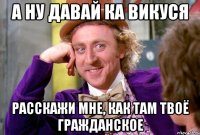 А ну давай ка Викуся расскажи мне, как там твоё гражданское