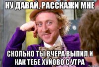 Ну давай, расскажи мне Сколько ты вчера выпил и как тебе хуйово с утра