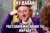 Ну давай Расскажи мне какая ты жирная