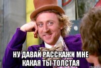  ну давай расскажи мне какая ты толстая
