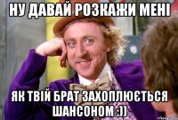Ну давай розкажи мені Як твій брат захоплюється шансоном :))