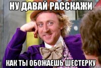 Ну давай расскажи Как ты обожаешь шестерку