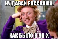 Ну давай расскажи, как было в 90-х