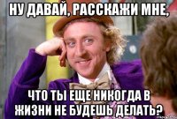 ну давай, расскажи мне, что ты еще никогда в жизни не будешь делать?