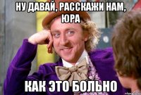 Ну давай, расскажи нам, Юра Как это больно