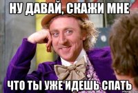 Ну давай, скажи мне что ты уже идешь спать