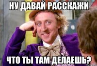 ну давай расскажи что ты там делаешь?