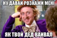 ну давай розкажи мені як твой дед ваивал