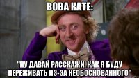Вова Кате: "ну давай расскажи, как я буду переживать из-за необоснованного"