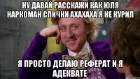 ну давай расскажи как ЮЛЯ НАРКОМАН СПИЧКИ АХАХАХА Я НЕ КУРИЛ Я ПРОСТО ДЕЛАЮ РЕФЕРАТ И Я АДЕКВАТЕ