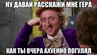 НУ ДАВАЙ РАССКАЖИ МНЕ ГЕРА КАК ТЫ ВЧЕРА АХУЕННО ПОГУЛЯЛ