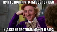ну я то понял,что ты всё поняла) и даже не против(а может и за):3