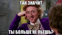 Так значит ты больше не пьешь?