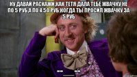 Ну давай раскажи,как тетя дала тебе жвачку не по 5 руб,а по 4.50 руб.Когда ты просил жвачку за 5 руб --__--
