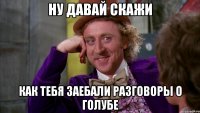 ну давай скажи как тебя заебали разговоры о голубе