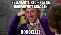Ну давайте, кто-нибудь попробуйте сказать КОООЕЕЕЕЕ