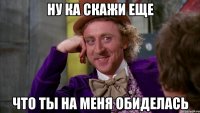 ну ка скажи еще что ты на меня обиделась