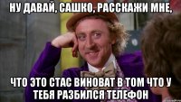 ну давай, Сашк0, расскажи мне, что это Стас виноват в том что у тебя разбился телефон
