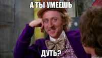А ты умеешь дуть?