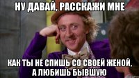 Ну давай, расскажи мне как ты не спишь со своей женой, а любишь бывшую