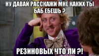ну давай расскажи мне каких ты баб ебешь ? резиновых что ли ?!