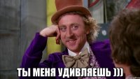  ты меня удивляешь )))