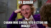 Ну давай Скажи мне снова, что я стою на мкаде