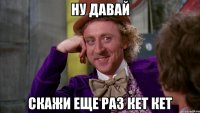 Ну давай скажи еще раз кет кет