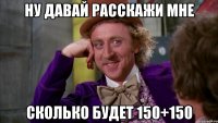 ну давай расскажи мне сколько будет 150+150