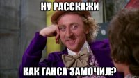 ну расскажи как ганса замочил?