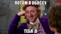 Потом я обоссу тебя :D