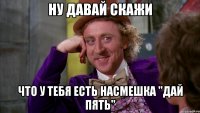 Ну давай скажи Что у тебя есть насмешка "Дай пять"