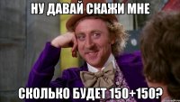 ну давай скажи мне сколько будет 150+150?