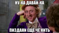 ну-ка давай-ка пиздани ещё чё нить