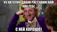 Ну Католик,давай расскажи нам как тебе с ней хорошо)