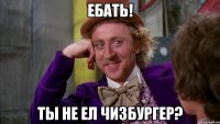ебать! ты не ел чизбургер?