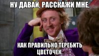 Ну давай, расскажи мне, как правильно теребить цветочек.