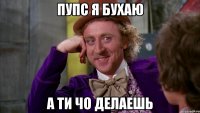 пупс я бухаю а ти чо делаешь