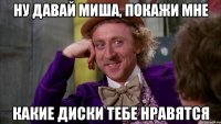 ну давай миша, покажи мне какие диски тебе нравятся