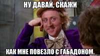 Ну давай, скажи как мне повезло с габадоном.