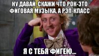 Ну давай, скажи что рок-это фиговая музыка, а рэп-класс Я с тебя фигею...