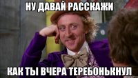 ну давай расскажи как ты вчера теребонькнул