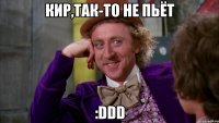 Кир,так-то не пьёт :DDD