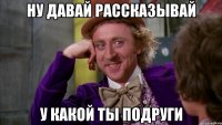 Ну давай рассказывай у какой ты подруги