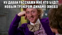 Ну давай расскажи мне кто будет новым тренером Динамо (Киев)) 