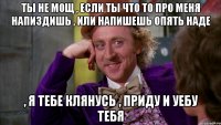 Ты не мощ , если ты что то про меня напиздишь , или напишешь опять Наде , я тебе клянусь , приду и уебу тебя