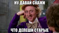 Ну давай скажи что депеши старые