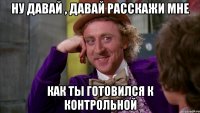 Ну давай , давай расскажи мне как ты готовился к контрольной