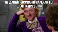 Ну давай расскажи нам,как ты шёлт к друзьям 