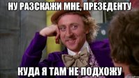 Ну разскажи мне, презеденту Куда я там не подхожу